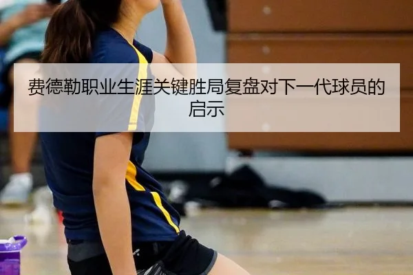 费德勒职业生涯关键胜局复盘对下一代球员的启示