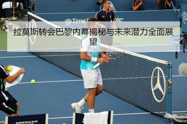 拉莫斯转会巴黎内幕揭秘与未来潜力全面展望